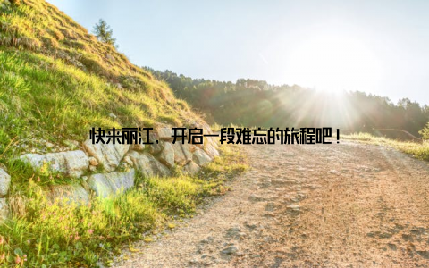 快来丽江, 开启一段难忘的旅程吧!