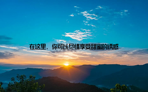 在这里, 你可以尽情享受甜蜜的诱惑