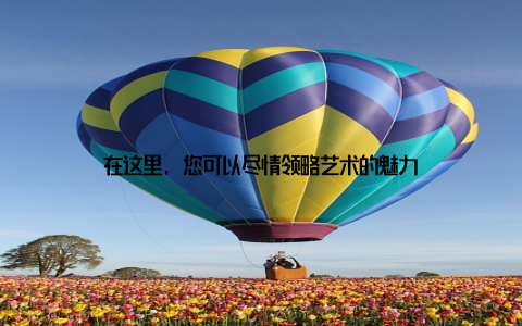 在这里, 您可以尽情领略艺术的魅力