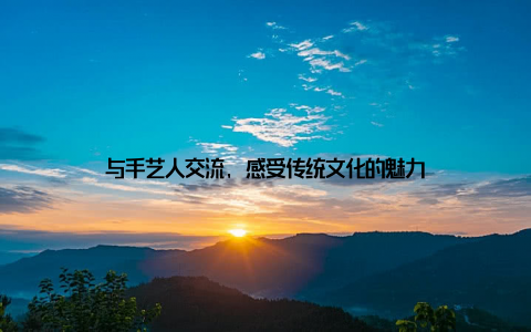 与手艺人交流, 感受传统文化的魅力