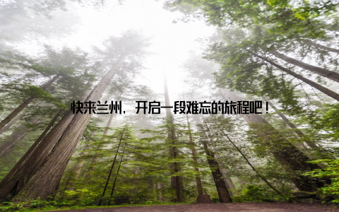 快来兰州, 开启一段难忘的旅程吧!